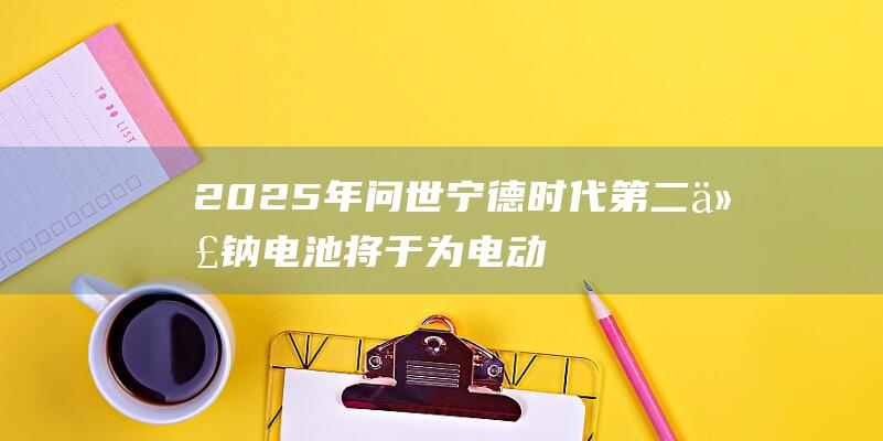 2025年问世 宁德时代第二代钠电池将于 为电动汽车市场带来革新 (2025年闰月吗,闰几月农历)