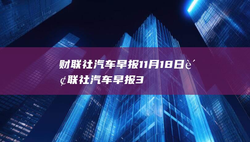 财联社汽车早报 11月18日 (财联社汽车早报3月19日)