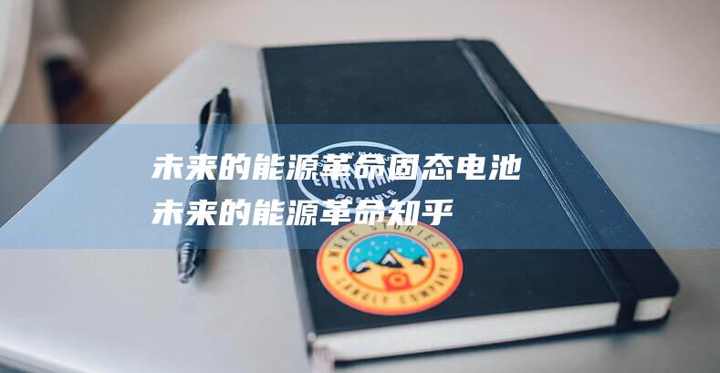未来的能源革命 固态电池 (未来的能源革命 知乎)