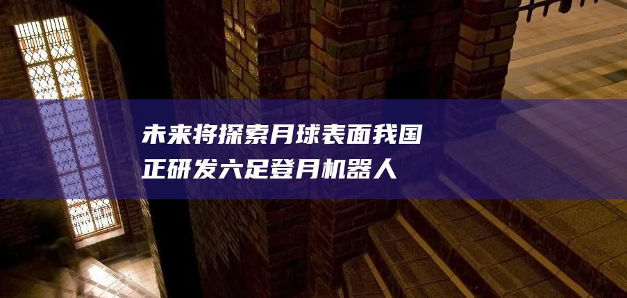 未来将探索月球表面 我国正研发六足登月机器人 (未来探索月球的目的是什么)