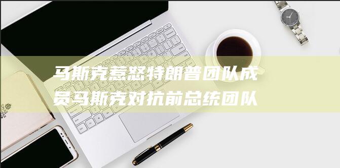 马斯克惹怒特朗普团队成员 马斯克对抗前总统团队 提出影响广泛的见解 (马斯克太牛)