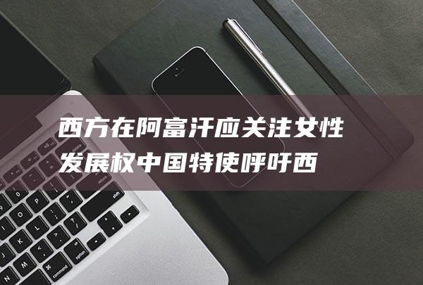西方在阿富汗应关注女性发展权 中国特使呼吁 (西方在阿富汗的殖民地)