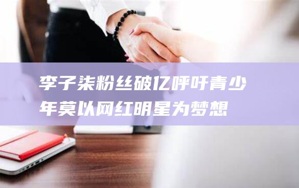 李子柒粉丝破亿 呼吁青少年莫以网红明星为梦想 (李子柒破圈的作文)