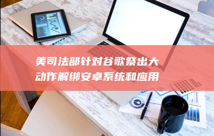 美司法部针对谷歌祭出大动作 解绑安卓系统和应用商店 强制出售Chrome浏览器 (司法部美国)