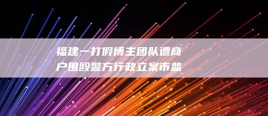 福建一打假博主团队遭商户围殴警方行政立案市监
