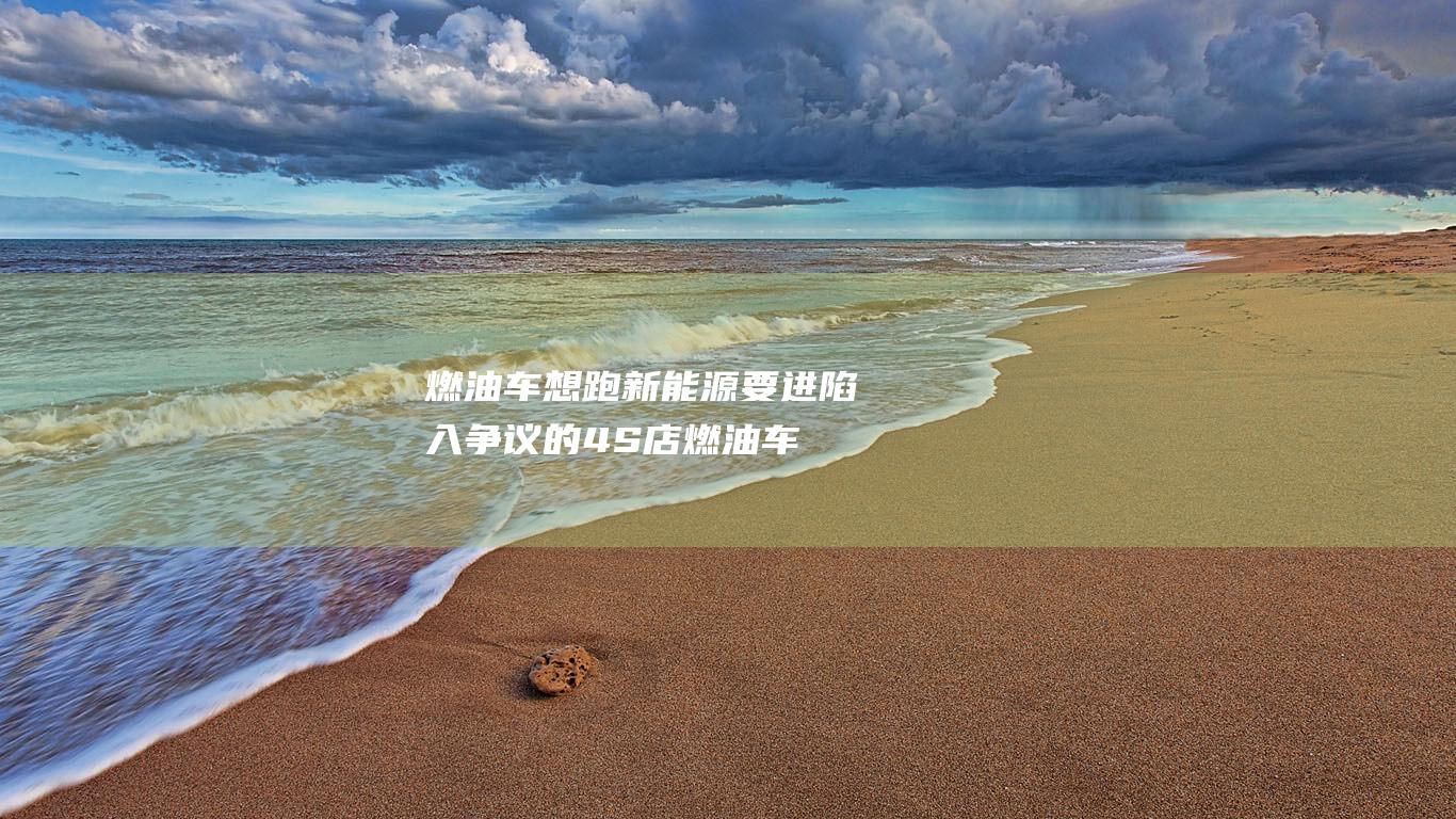 燃油车想跑 新能源要进 陷入争议的4S店 (燃油车想跑新车怎么办)
