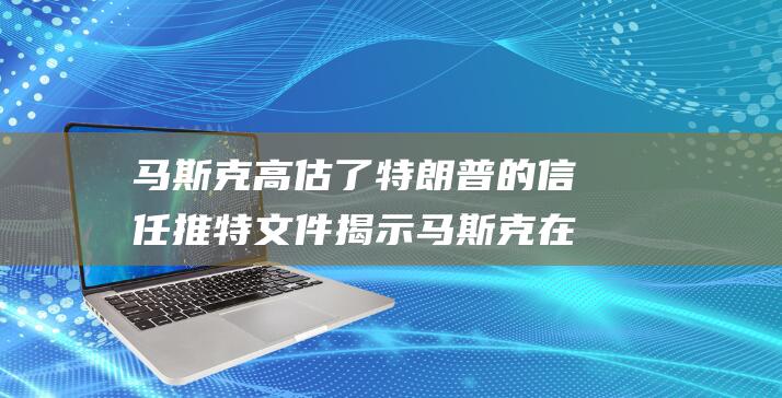 马斯克高估了特朗普的信任 推特文件揭示 马斯克在社交媒体巨头中的决策受到政治影响 (马斯克高估了多少人)