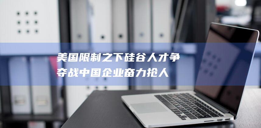美国限制之下 硅谷人才争夺战 中国企业奋力抢人 (美国限制令)