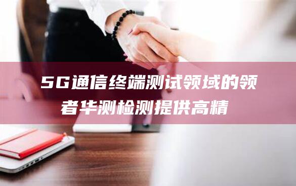 5G通信终端测试领域的领军者 华测检测 提供高精度测试系统和资深认证工程师 (5G通信终端天线图片)