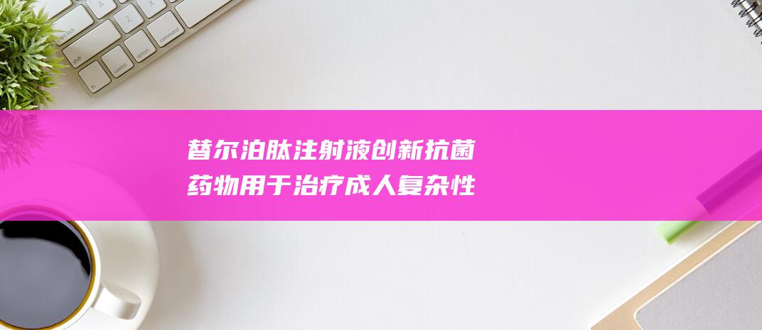 替尔泊肽注射液 创新抗菌药物 用于治疗成人复杂性腹腔感染 礼来 SURMOUNT (替尔泊肽注射笔)
