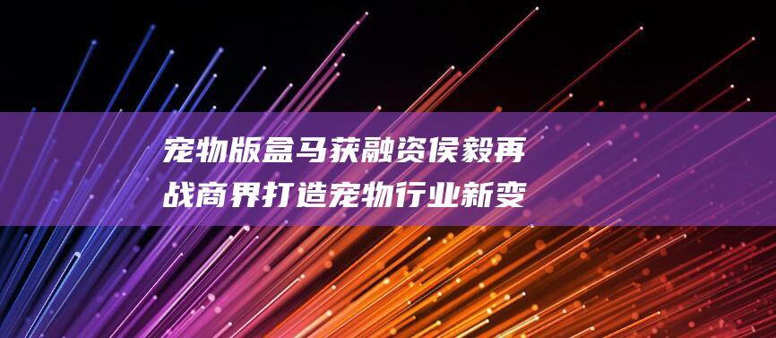 宠物版盒马获融资侯毅再战商界打造宠物行业新变