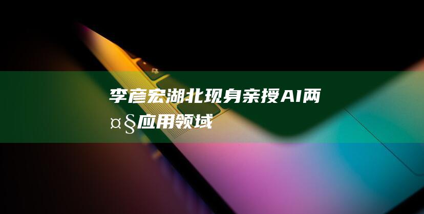 李彦宏湖北现身 亲授AI两大应用领域