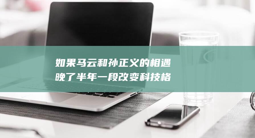 如果马云和孙正义的相遇晚了半年 一段改变科技格局的历史假设 (马云变孙子)