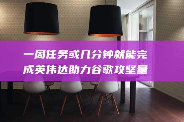 一周任务或几分钟就能完成 英伟达助力谷歌攻坚量子技术壁垒 (一周任务或几周任务)