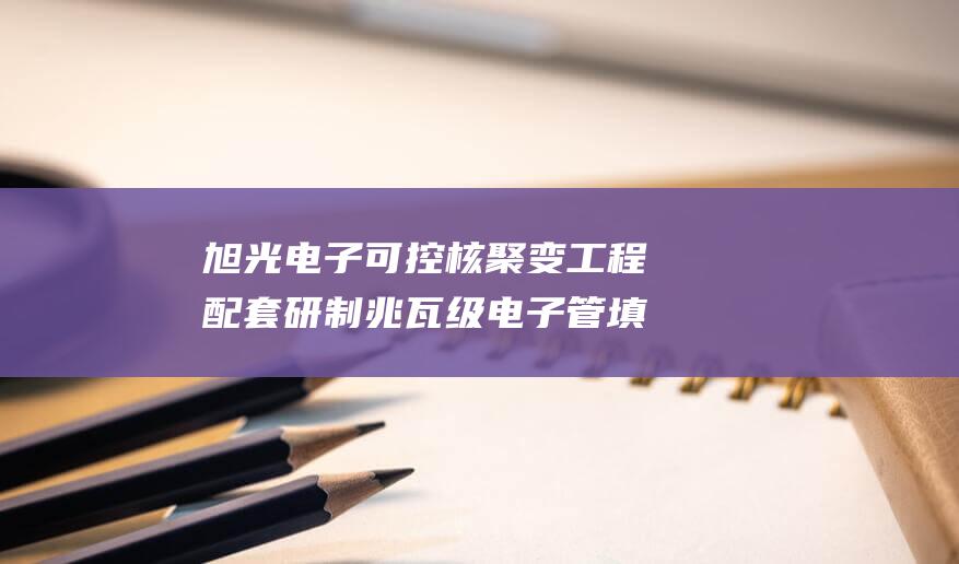 旭光电子 可控核聚变工程配套研制兆瓦级电子管 填补国内技术空白 (旭光电子可控核聚变技术)