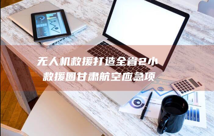 无人机救援打造全省2小时救援圈 甘肃航空应急项目交付验收 (无人机救援打119可以吗)