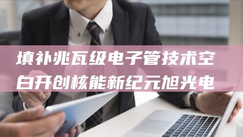 填补兆瓦级电子管技术空白 开创核能新纪元 旭光电子 (兆瓦级以上场合可采用的全控器件)
