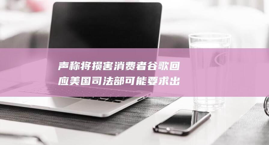 声称将损害消费者 谷歌回应美国司法部可能要求出售 Chrome 开发者和美国的技术领先地位 (损坏声誉)