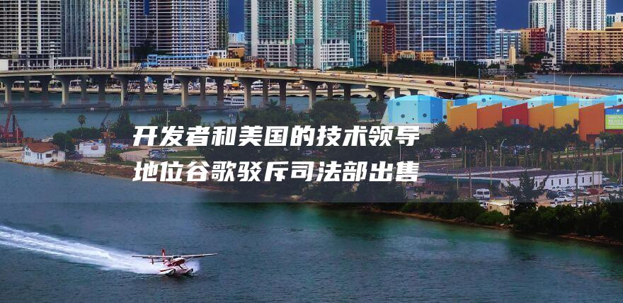 开发者和美国的技术领导地位 谷歌驳斥司法部出售Chrome的提议 认为会损害消费者 (开发者和美国的区别)