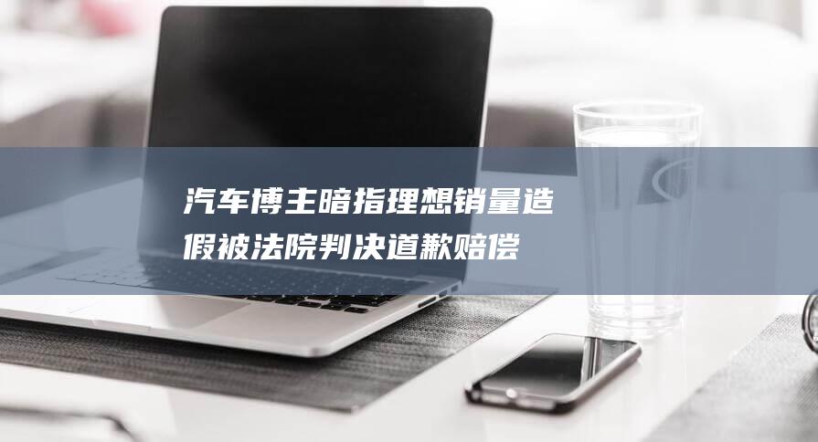 汽车博主暗指理想销量造假 被法院判决道歉赔偿 (汽车 博主)