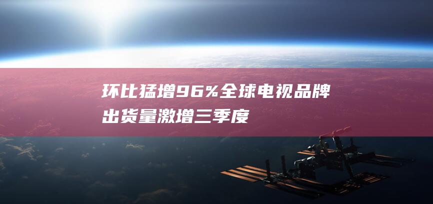 环比猛增9.6% 全球电视品牌出货量激增 三季度达5233万台 (环比增长超过100%,怎么表原因)