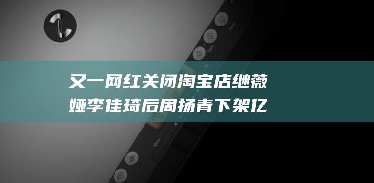 又一网红关闭淘宝店 继薇娅李佳琦后 周扬青下架亿万粉丝账户 (又一网红关闭淘宝店 继薇娅李佳琦后 周扬青下架亿万粉丝账户)