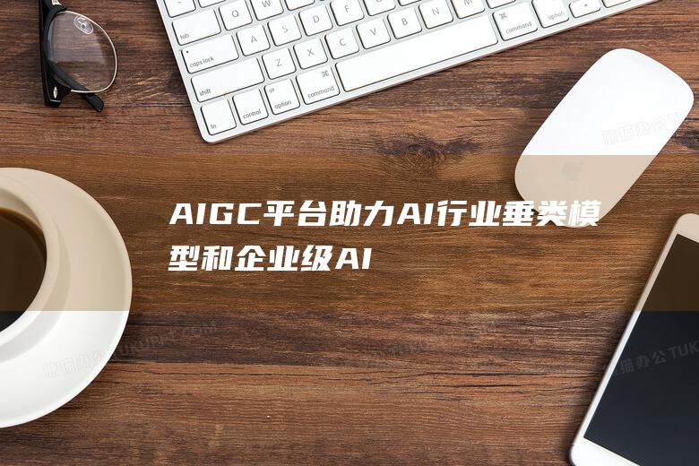 AIGC平台助力AI行业垂类模型和企业级AI应用场景化落地 商用化进程强劲 汉得信息 (aigc平台有哪些)