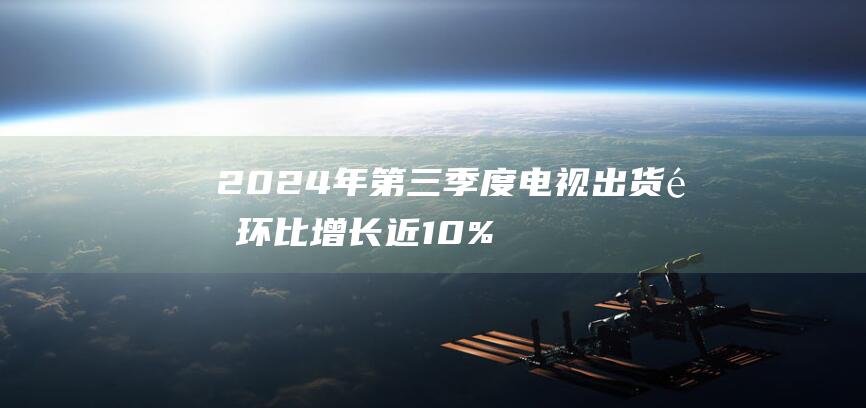 2024年第三季度电视出货量环比增长近10% 能效补贴政策助推 实现正增长 全年出货量有望扭转颓势 集邦咨询 (2024年第几周)