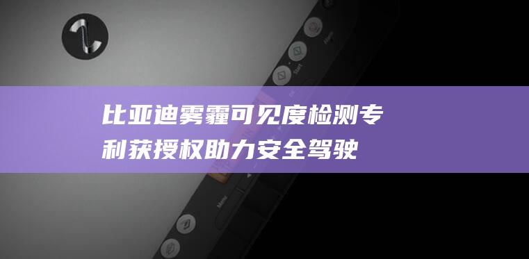 比亚迪雾霾可见度检测专利获授权 助力安全驾驶 (比亚迪雾霾可以停车吗)