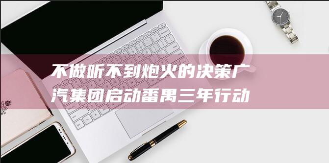 不做听不到炮火的决策 广汽集团启动番禺三年行动 冯兴亚回应总部搬迁