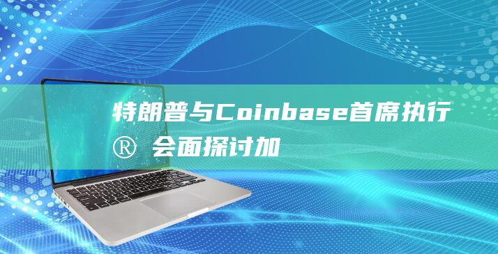 特朗普与Coinbase首席执行官会面 探讨加密货币监管措施 (特朗普与CNN)