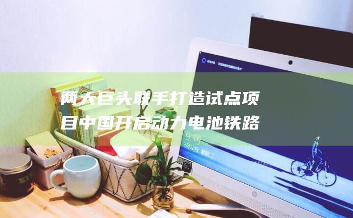 两大巨头联手打造试点项目 中国开启动力电池铁路运输新篇章 (两大巨头联手是谁)