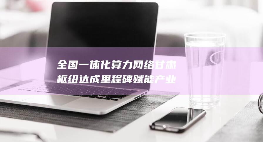 全国一体化算力网络甘肃枢纽达成里程碑 赋能产业数字化转型 算力突破3万P (全国一体化算力网络成渝国家枢纽节点(四川)实施方案)