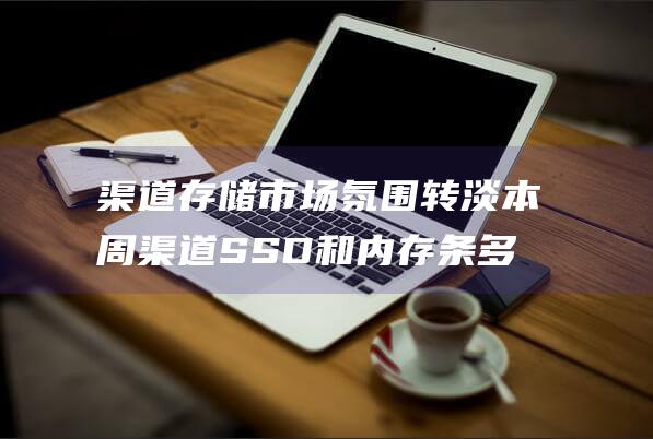 渠道存储市场氛围转淡 本周渠道SSD和内存条多数小跌 (渠道存储市场分析)