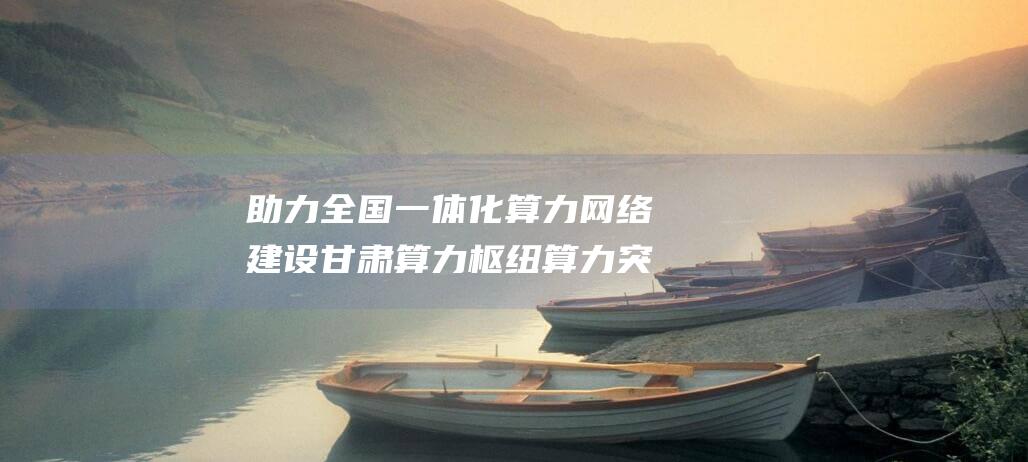 助力全国一体化算力网络建设 甘肃算力枢纽算力突破3万P (全国一体化的例子)