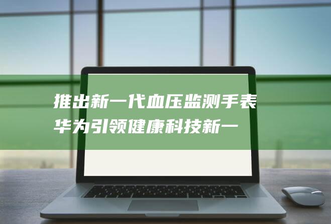推出新一代血压监测手表 华为引领健康科技 (新一代指什么)