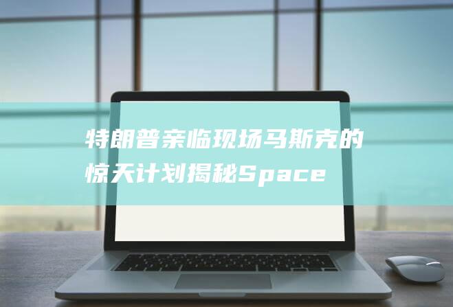 特朗普亲临现场 马斯克的惊天计划揭秘 SpaceX星舰即将发射 (特朗普亲临现场视频)