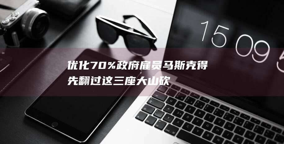 优化70%政府雇员 马斯克得先翻过这三座大山 砍掉2万亿支出 (优化政策体系)