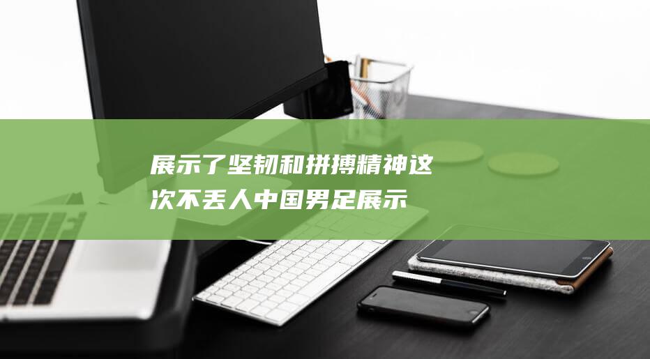 展示了坚韧和拼搏精神 这次不丢人 中国男足 (展示坚强)