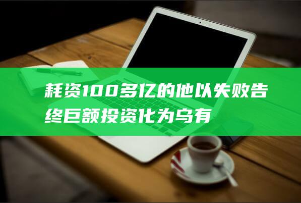耗资 100多亿的他以失败告终 巨额投资化为乌有 (耗资多少钱)