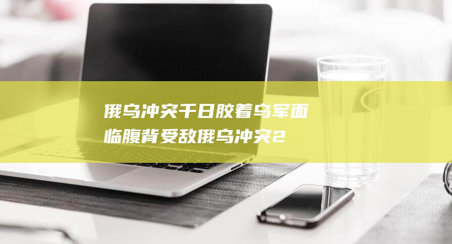 俄乌冲突千日胶着 乌军面临腹背受敌 (俄乌冲突2021)