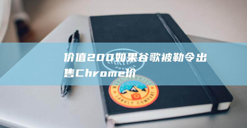 价值 200 如果谷歌被勒令出售 Chrome (价值299)