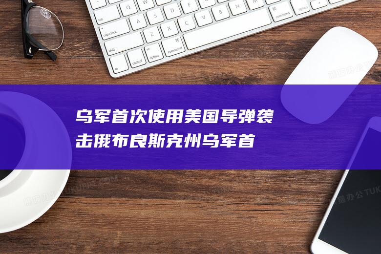乌军首次使用美国导弹袭击俄布良斯克州 (乌军首次使用战机袭击俄目标)