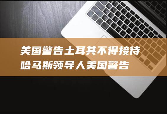 美国警告土耳其 不得接待哈马斯领导人 (美国警告土耳其)