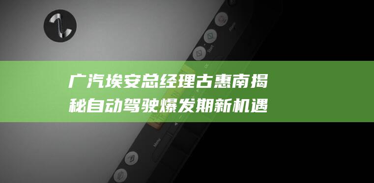 广汽埃安总经理古惠南揭秘自动驾驶爆发期新机遇 猎车·对话 (广汽埃安总经理古惠南)