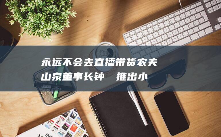 永远不会去直播带货 农夫山泉董事长钟睒睒 推出小绿瓶是意气之举 (永远都不会)