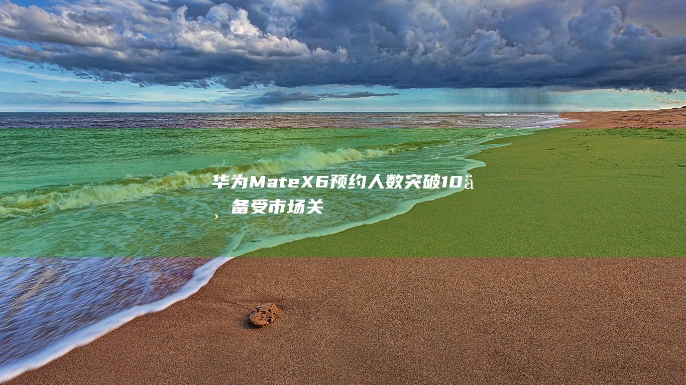 华为Mate X6预约人数突破10万 备受市场关注 (华为mate70发布日期)