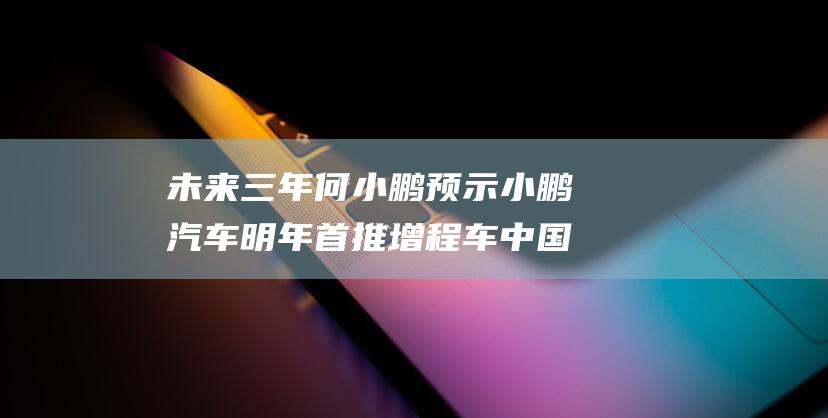 未来三年 何小鹏预示 小鹏汽车明年首推增程车 中国新能源汽车行业将进入淘汰赛 (未来三年是什么意思)