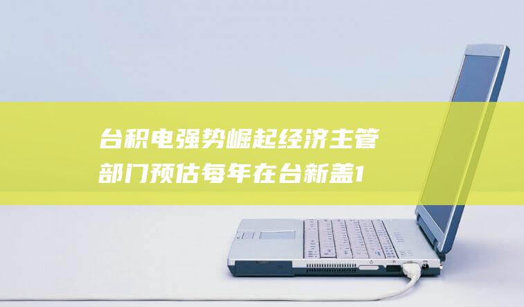 台积电强势崛起 经济主管部门预估每年在台新盖1座厂 (台积电强势崛起)