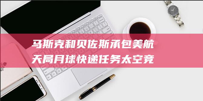马斯克和贝佐斯承包美航天局月球快递任务 太空竞赛升级 (马斯克和贝佐斯谁更有钱)